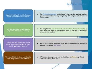 Key Differentiators
● The Testing Methodology basics haven’t changed, but applications have
grown in size and technology complexity. INT brings in effective use of
testing efforts
We have effectively done test planning
/ scripting and execution offshore
Testing Business Application is both
about ‘Is application RIGHT for use?’
and ‘Is application working?’
For Business applications, domain
expertise of team is a necessity
Right Methodology is a critical success
factor for effective use of efforts
● INT compliments technical depth with excellent domain knowledge by
using Business Analysts to provide ‘what is the right application’
perspective to testing
● We act like certifier than consultant. We don’t merely execute testing
services - we assure ‘fit for use’
● INT has a matured process and methodology to offshore significant
workload & bring down cost
 