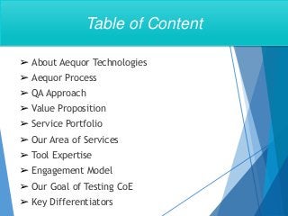 ➢ About Aequor Technologies
➢ Aequor Process
➢ QA Approach
➢ Value Proposition
➢ Service Portfolio
➢ Our Area of Services
➢ Tool Expertise
➢ Engagement Model
➢ Our Goal of Testing CoE
➢ Key Differentiators
Table of Content
 