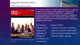 CPLC started in March 19, 1999 in Jersey City, NJ as a corporate
training center of Aequor Technologies, Inc. It became the
workforce training provider in 2001. CPLC is dedicated to
providing students with the education necessary in equipping
students with expertise, a firm academic foundation and the
professional standards required for employment in today’s fast
changing business world.
CPLC Branches:
-Palisades Park, NJ
-Jersey City, NJ
-Manhattan, NY
-Flushing, NY
-San Francisco, CA
- Broadway, NY
Programs Offered:
- Diploma in Computer Networking
-Diploma in Computer Programming
-Diploma in Business Related Programs
-Diploma in English Language
*Authorized by the USCIS to accept alien
students
AEQUOR’S BUSINESS UNITS
-CPLC Education Center
 