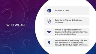 WHO WE ARE
Founded in 1998
Expertise in Pharma & Healthcare
consulting.
Provide IT expertise for software
development with personalized services
and customized solutions.
Headquartered in New Jersey, USA. We
also have offices in Massachusetts,
Texas, Switzerland , Gurgaon & Chennai.
 