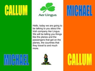 Hello, today we are going to be talking to you about the Irish company Aer Lingus. We will be telling you things like the planes and the passengers that get on the planes, the countries that they travel to and much more.  CALLUM MICHAEL CALLUM MICHAEL 