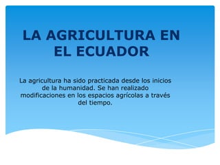 LA AGRICULTURA EN
    EL ECUADOR
La agricultura ha sido practicada desde los inicios
        de la humanidad. Se han realizado
modificaciones en los espacios agrícolas a través
                    del tiempo.
 