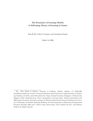 The Economics of Learning Models:
                       A Self-tuning Theory of Learning in Games



                       Teck H. Ho, Colin F. Camerer, and Juin-Kuan Chong1


                                              March 14, 2004




   1
       Ho:   Haas School of Business,     University of California,    Berkeley,   Berkeley,   CA 94720-1900,
hoteck@haas.berkeley.edu. Camerer: Division of Humanities and Social Sciences, California Institute of Technol-
ogy, Pasadena, CA 91125, camerer@hss.caltech.edu. Chong: National University of Singapore, 1 Business Link,
Singapore 117951, bizcjk@nus.edu.sg. Direct correspondence to the ﬁrst author. Thanks to participants in the
2000 Southern Economics Association meetings, the Wharton School Decision Processes Workshop, the Univer-
sity of Pittsburgh, the Berkeley Marketing Workshop, the Nobel Symposium on Behavioral and Experimental
Economics (December 2001) and C. M´nica Capra, David Cooper, Vince Crawford, Ido Erev, and Guillaume
                                  o
Frechette for helpful comments.
 
