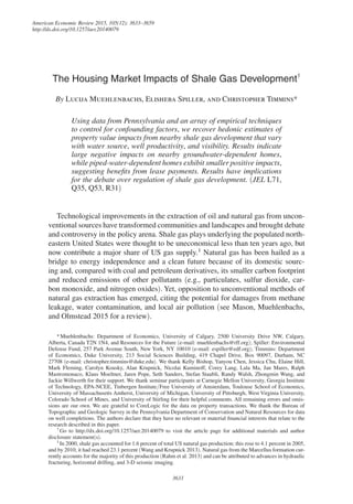 American Economic Review 2015, 105(12): 3633–3659
http://dx.doi.org/10.1257/aer.20140079
3633
The Housing Market Impacts of Shale Gas Development†
By Lucija Muehlenbachs, Elisheba Spiller, and Christopher Timmins*
Using data from Pennsylvania and an array of empirical techniques
to control for confounding factors, we recover hedonic estimates of
property value impacts from nearby shale gas development that vary
with water source, well productivity, and visibility. Results indicate
large negative impacts on nearby groundwater-dependent homes,
while piped-water-dependent homes exhibit smaller positive impacts,
suggesting benefits from lease payments. Results have implications
for the debate over regulation of shale gas development. (JEL L71,
Q35, Q53, R31)
Technological improvements in the extraction of oil and natural gas from uncon-
ventional sources have transformed communities and landscapes and brought debate
and controversy in the policy arena. Shale gas plays underlying the populated north-
eastern United States were thought to be uneconomical less than ten years ago, but
now contribute a major share of US gas supply.1
Natural gas has been hailed as a
bridge to energy independence and a clean future because of its domestic sourc-
ing and, compared with coal and petroleum derivatives, its smaller carbon footprint
and reduced emissions of other pollutants (e.g., particulates, sulfur dioxide, car-
bon monoxide, and nitrogen oxides). Yet, opposition to unconventional methods of
natural gas extraction has emerged, citing the potential for damages from methane
leakage, water contamination, and local air pollution (see Mason, Muehlenbachs,
and Olmstead 2015 for a review).
1 
In 2000, shale gas accounted for 1.6 percent of total US natural gas production; this rose to 4.1 percent in 2005,
and by 2010, it had reached 23.1 percent (Wang and Krupnick 2013). Natural gas from the Marcellus formation cur-
rently accounts for the majority of this production (Rahm et al. 2013) and can be attributed to advances in hydraulic
fracturing, horizontal drilling, and 3-D seismic imaging. 
* Muehlenbachs: Department of Economics, University of Calgary, 2500 University Drive NW, Calgary,
Alberta, Canada T2N 1N4, and Resources for the Future (e-mail: muehlenbachs@rff.org); Spiller: Environmental
Defense Fund, 257 Park Avenue South, New York, NY 10010 (e-mail: espiller@edf.org); Timmins: Department
of Economics, Duke University, 213 Social Sciences Building, 419 Chapel Drive, Box 90097, Durham, NC
27708 (e-mail: christopher.timmins@duke.edu). We thank Kelly Bishop, Yanyou Chen, Jessica Chu, Elaine Hill,
Mark Fleming, Carolyn Kousky, Alan Krupnick, Nicolai Kuminoff, Corey Lang, Lala Ma, Jan Mares, Ralph
Mastromonaco, Klaus Moeltner, Jaren Pope, Seth Sanders, Stefan Staubli, Randy Walsh, Zhongmin Wang, and
Jackie Willwerth for their support. We thank seminar participants at Carnegie Mellon University, Georgia Institute
of Technology, EPA-NCEE, Tinbergen Institute/Free University of Amsterdam, Toulouse School of Economics,
University of Massachusetts Amherst, University of Michigan, University of Pittsburgh, West Virginia University,
Colorado School of Mines, and University of Stirling for their helpful comments. All remaining errors and omis-
sions are our own. We are grateful to CoreLogic for the data on property transactions. We thank the Bureau of
Topographic and Geologic Survey in the Pennsylvania Department of Conservation and Natural Resources for data
on well completions. The authors declare that they have no relevant or material financial interests that relate to the
research described in this paper.
† 
Go to http://dx.doi.org/10.1257/aer.20140079 to visit the article page for additional materials and author
disclosure statement(s).
 