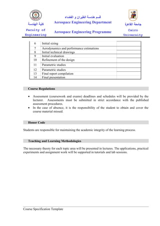 ‫قسم هندسة الطيران و الفضاء‬
   ‫كلية الهندسة‬         Aerospace Engineering Department
                                                                                ‫ة‬
                                                                                ‫جامعة القاهر‬
  Faculty of                                                                      Cairo
                        Aerospace Engineering Programme
 Engineering                                                                   University

        6     Initial sizing
         7    Aerodynamics and performance estimations
         8    Initial technical drawings
         9    Initial evaluation
        10    Refinement of the design
        11    Parametric studies
        12    Parametric studies
        13    Final report compilation
        14    Final presentation


   Course Regulations

   •   Assessment (coursework and exams) deadlines and schedules will be provided by the
       lecturer. Assessments must be submitted in strict accordance with the published
       assessment procedures.
   •   In the case of absence, it is the responsibility of the student to obtain and cover the
       course material missed.


   Honor Code

Students are responsible for maintaining the academic integrity of the learning process.


   Teaching and Learning Methodologies

The necessary theory for each topic area will be presented in lectures. The applications, practical
experiments and assignment work will be supported in tutorials and lab sessions.




Course Specification Template
 