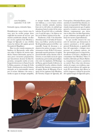 Viajes : Travels




          uerto San Julián,               ni siempre hostiles. Avistamos enor-       Concepción; y Sebastián Elcano, quien
          septiembre 13 de 1520           mes ballenas, y a veces hasta creímos      asumiría el control del San Antonio, en-
                                          observar extraños animales marinos,        viamos un negociador al Trinidad, soli-
Estimada esposa, estimados hijos,         fruto tal vez del tedio y la soledad que   citando respetuosamente que el capitán
                                          desaniman hasta la mejor de las cama-      general se reuniera con nosotros para
Probablemente nunca leerán estas lí-      raderías. El azul del cielo se confundía   elaborar conjuntamente una nueva
neas, pero las escribo porque deseo       con el azul del agua, y las blancas nu-    ruta en dirección a las Islas Especiarias,
explicarles las razones de mi acto –por   bes con la blanca espuma de las olas.      ya que estábamos preocupados por el
muchos considerado cobarde– de aliar-         Finalmente, el día 13 de diciembre     futuro de nuestro emprendimiento.
me con los capitanes Luis Mendoza y       desembarcamos en la bahía de Guana-            Lo que sucedió entonces fue una
Gaspar de Quesada en una rebelión         bara, cuya belleza –prueba incontesta-     serie de traiciones que demuestran el
contra las órdenes del capitán general    ble del grandioso proyecto de Dios– nos    carácter autoritario y vil del capitán
Fernando de Magallanes.                   maravilló. Luego de descansar y re-        general. Deslealmente, se apoderó del
    Hace un año, cuando zarpamos de       abastecer los navíos con agua y víveres,   bote del negociador y designó cinco
Sanlúcar de Barrameda, nada sabía-        retomamos el viaje. El día 31 de marzo,    personas de confianza quienes, sin
mos sobre el objetivo de nuestra expe-    ignorando nuestras protestas, el capitán   dar oportunidad para la negociación,
dición. Fuimos informados, apenas en      general decidió anclar, durante todo el    invadieron el Victoria y degollaron al
unos pocos encuentros preparatorios,      invierno, en una bahía rocosa de aguas     comandante Luis Mendoza. Otros 15
que buscaríamos alcanzar las Islas Es-    tumultuosas, provocando gran indigna-      hombres, liderados por Duarte Barbo-
peciarias, navegando rumbo al oeste.      ción entre los tripulantes. El Domingo     sa, conquistaron el navío y asumieron
Luego de detenernos en Santa Cruz de      de Pascua, aprovechando el silencio y la   su control. Para evitar más derrama-
la Palma, pasamos a lo largo de Cabo      oscuridad de la noche, subimos a bordo     miento de sangre, nos rendimos, espe-
Verde y bordeamos la costa de Guinea,     del navío San Antonio y tomamos preso      rando la benevolencia del capitán ge-
iniciando así la interminable travesía    al capitán Álvaro de Mezquita. Con el      neral. Él, sin embargo, dejó aflorar su
por el océano Atlántico: dos meses y      apoyo de los capitanes Luis Mendoza,       sed de venganza y ordenó la ejecución
medio en aguas no siempre amigables,      del Victoria; Gaspar de Quesada, del       del capitán Gaspar de Quesada quien,




116 Avianca en revista
 