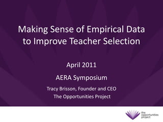 Making Sense of Empirical Data to Improve Teacher Selection April 2011 AERA Symposium Tracy Brisson, Founder and CEO  The Opportunities Project 