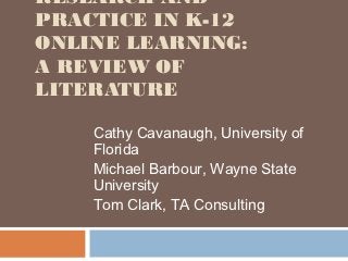 RESEARCH AND
PRACTICE IN K-12
ONLINE LEARNING:
A REVIEW OF
LITERATURE

    Cathy Cavanaugh, University of
    Florida
    Michael Barbour, Wayne State
    University
    Tom Clark, TA Consulting
 