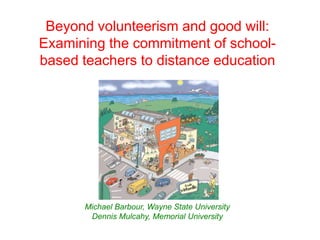 Beyond volunteerism and good will:
Examining the commitment of school-
based teachers to distance education




      Michael Barbour, Wayne State University
       Dennis Mulcahy, Memorial University
 