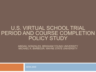 U.S. VIRTUAL SCHOOL TRIAL
PERIOD AND COURSE COMPLETION
          POLICY STUDY
     ABIGAIL GONZALES, BRIGHAM YOUNG UNIVERSITY
     MICHAEL K. BARBOUR, WAYNE STATE UNIVERSITY




          AERA 2009
 