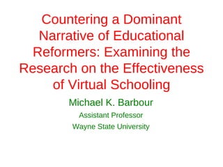 Countering a Dominant
   Narrative of Educational
  Reformers: Examining the
Research on the Effectiveness
     of Virtual Schooling
       Michael K. Barbour
         Assistant Professor
        Wayne State University
 