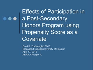 Effects of Participation in
a Post-Secondary
Honors Program using
Propensity Score as a
Covariate
Scott R. Furtwengler, Ph.D.
Brazosport College/University of Houston
April 17, 2015
AERA, Chicago, IL
 