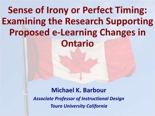 Sense of Irony or Perfect Timing:
Examining the Research Supporting
Proposed e-Learning Changes in
Ontario
Michael K. Barbour
Associate Professor of Instructional Design
Touro University California
 