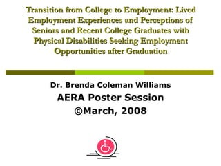 Transition from College to Employment: Lived Employment Experiences and Perceptions of Seniors and Recent College Graduates with Physical Disabilities Seeking Employment Opportunities after Graduation Dr. Brenda Coleman Williams AERA Poster Session ©March, 2008 