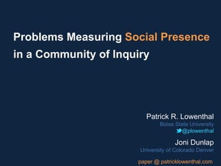 Problems Measuring Social Presence
in a Community of Inquiry
Patrick R. Lowenthal
Boise State University
@plowenthal
Joni Dunlap
University of Colorado Denver
paper @ patricklowenthal.com
 