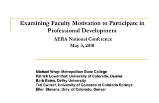 Examining Faculty Motivation to Participate in Professional Development   AERA National Conference May 3, 2010 Michael Wray: Metropolitan State College Patrick Lowenthal: University of Colorado, Denver Barb Bates, DeVry University Teri Switzer, University of Colorado at Colorado Springs Ellen Stevens, Univ. of Colorado, Denver  