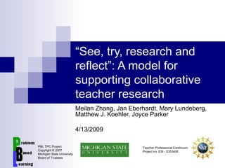 “See, try, research and
reflect”: A model for
supporting collaborative
teacher research
Meilan Zhang, Jan Eberhardt, Mary Lundeberg,
Matthew J. Koehler, Joyce Parker
4/13/2009
PBL TPC Project
Copyright © 2007
Michigan State University
Board of Trustees
Teacher Professional Continuum
Project no. ESI - 0353406
 