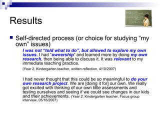Results
 Self-directed process (or choice for studying “my
own” issues)
I was not “told what to do”, but allowed to explore my own
issues. I had “ownership” and learned more by doing my own
research, then being able to discuss it. It was relevant to my
immediate teaching practice.
(Year 2, Kindergarten teacher, written reflection, 4/10/2007)
I had never thought that this could be so meaningful to do your
own research project. We are [doing it for] our own. We really
got excited with thinking of our own little assessments and
testing ourselves and seeing if we could see changes in our kids
and their achievements. (Year 2, Kindergarten teacher, Focus group
interview, 05/16/2007)
 