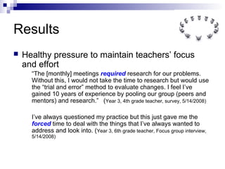 Results
 Healthy pressure to maintain teachers’ focus
and effort
“The [monthly] meetings required research for our problems.
Without this, I would not take the time to research but would use
the “trial and error” method to evaluate changes. I feel I’ve
gained 10 years of experience by pooling our group (peers and
mentors) and research.” (Year 3, 4th grade teacher, survey, 5/14/2008)
I’ve always questioned my practice but this just gave me the
forced time to deal with the things that I’ve always wanted to
address and look into. (Year 3, 6th grade teacher, Focus group interview,
5/14/2008)
 