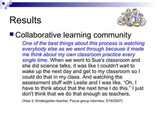 Results
 Collaborative learning community
One of the best things about this process is watching
everybody else as we went through because it made
me think about my own classroom practice every
single time. When we went to Sue's classroom and
she did science talks, it was like I couldn't wait to
wake up the next day and get to my classroom so I
could do that in my class. And watching the
assessment stuff with Leslie and I was like, “Oh, I
have to think about that the next time I do this.” I just
don't think that we do that enough as teachers.
(Year 2, Kindergarten teacher, Focus group interview, 5/16/2007)
 