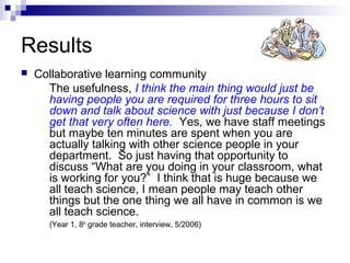 Results
 Collaborative learning community
The usefulness, I think the main thing would just be
having people you are required for three hours to sit
down and talk about science with just because I don’t
get that very often here. Yes, we have staff meetings
but maybe ten minutes are spent when you are
actually talking with other science people in your
department. So just having that opportunity to
discuss “What are you doing in your classroom, what
is working for you?” I think that is huge because we
all teach science, I mean people may teach other
things but the one thing we all have in common is we
all teach science.
(Year 1, 8th
grade teacher, interview, 5/2006)
 