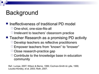 Background
 Ineffectiveness of traditional PD model
 One-shot, one-size-fits-all
 Irrelevant to teachers’ classroom practice
 Teacher Research as a promising PD activity
 Develop teachers as reflective practitioners
 Empower teachers from “known” to “knower”
 Close research-practice gap
 Contribute to the knowledge base in education
community
Ref.: Lumpe, 2007; Wilson & Berne, 1999; Cochran-Smith & Lytle, 1999;
Loucks-Horsley, et al, 2003; Roth, 2007.
 