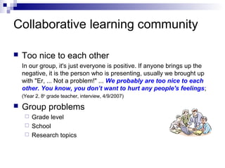 Collaborative learning community
 Too nice to each other
In our group, it's just everyone is positive. If anyone brings up the
negative, it is the person who is presenting, usually we brought up
with "Er, ... Not a problem!" ... We probably are too nice to each
other. You know, you don’t want to hurt any people's feelings;
(Year 2, 8th
grade teacher, interview, 4/9/2007)
 Group problems
 Grade level
 School
 Research topics
 