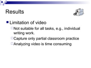Results
 Limitation of video
Not suitable for all tasks, e.g., individual
writing work.
Capture only partial classroom practice
Analyzing video is time consuming
 