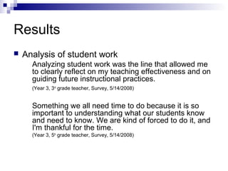 Results
 Analysis of student work
Analyzing student work was the line that allowed me
to clearly reflect on my teaching effectiveness and on
guiding future instructional practices.
(Year 3, 3rd
grade teacher, Survey, 5/14/2008)
Something we all need time to do because it is so
important to understanding what our students know
and need to know. We are kind of forced to do it, and
I'm thankful for the time.
(Year 3, 5th
grade teacher, Survey, 5/14/2008)
 