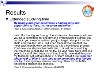 Results
 Extended studying time
By being a one-year experience, I had the time and
opportunity to “see, try, research and reflect”.
(Year 2, Kindergarten teacher, written reflection, 4/10/2007)
I also like that it goes through the whole year, because you know
you go to something for one day and even though it is great, you
go back, you mean to try it but you just forget. You put it on the
shelf, and you don’t do it. But when the last year like that, we
meet each month, work on things, so it is a continuous process.
You know you stay involved with that. It is just not something
that you think is neat, but do not try. So your really have time in a
year to try stuff. And because of that, I really have tried things in
my teaching, not just talk about it, or learn about it. But with that
whole year of time, I have time to try something that I might
not try. It changed my science teaching I think for the better. I
am excited about these changes.
(Year 2, Kindergarten teacher, interview, 4/25/2007)
 