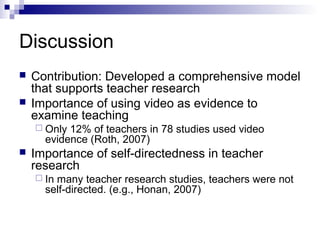 Discussion
 Contribution: Developed a comprehensive model
that supports teacher research
 Importance of using video as evidence to
examine teaching
 Only 12% of teachers in 78 studies used video
evidence (Roth, 2007)
 Importance of self-directedness in teacher
research
 In many teacher research studies, teachers were not
self-directed. (e.g., Honan, 2007)
 