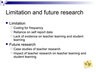 Limitation and future research
 Limitation
 Coding for frequency
 Reliance on self report data
 Lack of evidence on teacher learning and student
learning
 Future research
 Case studies of teacher research
 Impact of teacher research on teacher learning and
student learning
 