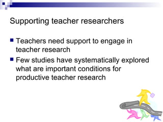 Supporting teacher researchers
 Teachers need support to engage in
teacher research
 Few studies have systematically explored
what are important conditions for
productive teacher research
 