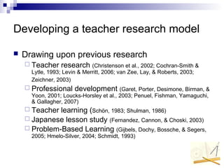 Developing a teacher research model
 Drawing upon previous research
 Teacher research (Christenson et al., 2002; Cochran-Smith &
Lytle, 1993; Levin & Merritt, 2006; van Zee, Lay, & Roberts, 2003;
Zeichner, 2003)
 Professional development (Garet, Porter, Desimone, Birman, &
Yoon, 2001; Loucks-Horsley et al., 2003; Penuel, Fishman, Yamaguchi,
& Gallagher, 2007)
 Teacher learning (Schön, 1983; Shulman, 1986)
 Japanese lesson study (Fernandez, Cannon, & Choski, 2003)
 Problem-Based Learning (Gijbels, Dochy, Bossche, & Segers,
2005; Hmelo-Silver, 2004; Schmidt, 1993)
 