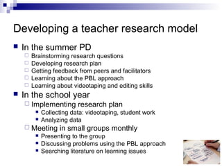 Developing a teacher research model
 In the summer PD
 Brainstorming research questions
 Developing research plan
 Getting feedback from peers and facilitators
 Learning about the PBL approach
 Learning about videotaping and editing skills
 In the school year
 Implementing research plan
 Collecting data: videotaping, student work
 Analyzing data
 Meeting in small groups monthly
 Presenting to the group
 Discussing problems using the PBL approach
 Searching literature on learning issues
 