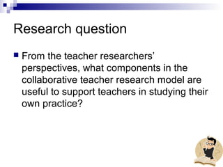 Research question
 From the teacher researchers’
perspectives, what components in the
collaborative teacher research model are
useful to support teachers in studying their
own practice?
 