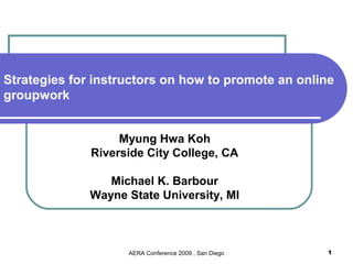 Strategies for instructors on how to promote an online
groupwork


                   Myung Hwa Koh
              Riverside City College, CA

                 Michael K. Barbour
              Wayne State University, MI



                    AERA Conference 2009 , San Diego   1
 
