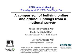 AERA Annual Meeting
Thursday, April 16, 2009, San Diego, CA
A comparison of bullying online
and offline: Findings from a
national survey
Michele Ybarra MPH PhD
Kimberly Mitchell PhD
Center for Innovative Public Health Research
Dorothy Espelage PhD
University of Illinois, Champaign
* Thank you for your interest in this presentation.  Please
note that analyses included herein are preliminary. More
recent, finalized analyses may be available by contacting
CiPHR for further information.
 