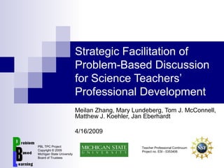 Strategic Facilitation of
Problem-Based Discussion
for Science Teachers’
Professional Development
Meilan Zhang, Mary Lundeberg, Tom J. McConnell,
Matthew J. Koehler, Jan Eberhardt
4/16/2009
PBL TPC Project
Copyright © 2009
Michigan State University
Board of Trustees
Teacher Professional Continuum
Project no. ESI - 0353406
 
