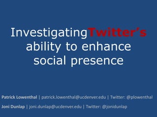 InvestigatingTwitter’sability to enhance social presence Patrick Lowenthal | patrick.lowenthal@ucdenver.edu | Twitter: @plowenthal Joni Dunlap | joni.dunlap@ucdenver.edu | Twitter: @jonidunlap 