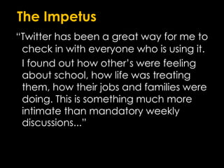 The Impetus“Twitter has been a great way for me to check in with everyone who is using it. 	I found out how other’s were feeling about school, how life was treating them, how their jobs and families were doing. This is something much more intimate than mandatory weekly discussions...”