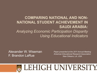 COMPARING NATIONAL AND NON-
    NATIONAL STUDENT ACHIEVEMENT IN
                            SAUDI ARABIA:
    Analyzing Economic Participation Disparity
                 Using Educational Indicators



Alexander W. Wiseman     Paper presented at the 2011 Annual Meeting
                         American Educational Research Association
F. Brandon LaRue                   New Orleans, LA, USA
 