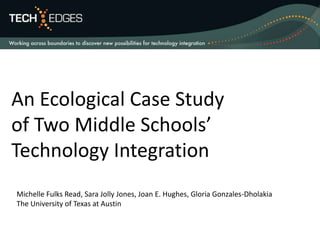 An Ecological Case Study of Two Middle Schools’ Technology Integration Michelle Fulks Read, Sara Jolly Jones, Joan E. Hughes, Gloria Gonzales-Dholakia The University of Texas at Austin 