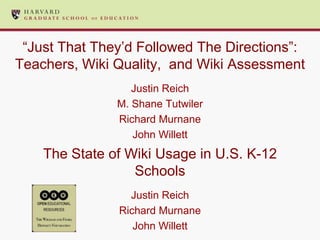 “Just That They’d Followed The Directions”:
Teachers, Wiki Quality, and Wiki Assessment
                  Justin Reich
               M. Shane Tutwiler
               Richard Murnane
                  John Willett
    The State of Wiki Usage in U.S. K-12
                  Schools
                 Justin Reich
               Richard Murnane
                  John Willett
 