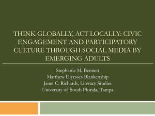 THINK GLOBALLY, ACT LOCALLY: CIVIC
 ENGAGEMENT AND PARTICIPATORY
CULTURE THROUGH SOCIAL MEDIA BY
        EMERGING ADULTS
             Stephanie M. Bennett
         Matthew Ulyesses Blankenship
       Janet C. Richards, Literacy Studies
       University of South Florida, Tampa
 