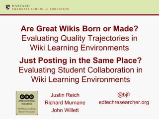 Are Great Wikis Born or Made?
Evaluating Quality Trajectories in
Wiki Learning Environments
Justin Reich
Richard Murnane
John Willett
Just Posting in the Same Place?
Evaluating Student Collaboration in
Wiki Learning Environments
@bjfr
edtechresearcher.org
 