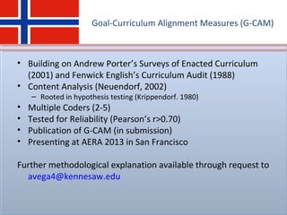 Goal-Curriculum Alignment Measures (G-CAM)
• Building on Andrew Porter’s Surveys of Enacted Curriculum
(2001) and Fenwick English’s Curriculum Audit (1988)
• Content Analysis (Neuendorf, 2002)
– Rooted in hypothesis testing (Krippendorf. 1980)
• Multiple Coders (2-5)
• Tested for Reliability (Pearson’s r>0.70)
• Publication of G-CAM (in submission)
• Presenting at AERA 2013 in San Francisco
Further methodological explanation available through request to
avega4@kennesaw.edu
 