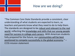 How are we doing?
“The Common Core State Standards provide a consistent, clear
understanding of what students are expected to learn, so
teachers and parents know what they need to do to help them.
The standards are designed to be robust and relevant to the real
world, reflecting the knowledge and skills that our young people
need for success in college and careers. With American students
fully prepared for the future, our communities will be best
positioned to compete successfully in the global economy.” –
CCSS mission statement
 