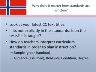 Why does it matter how standards are
written?
• Look at your latest CC text titles.
• If its not explicitly in the standards, is on the
tests? Is it taught?
• How do teachers interpret curriculum
standards in order to plan instruction?
– Sample (green handout)
– Audience (assumed), Behavior, Condition, Degree
 