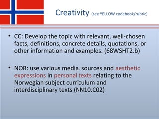 Creativity (see YELLOW codebook/rubric)
• CC: Develop the topic with relevant, well-chosen
facts, definitions, concrete details, quotations, or
other information and examples. (68WSHT2.b)
• NOR: use various media, sources and aesthetic
expressions in personal texts relating to the
Norwegian subject curriculum and
interdisciplinary texts (NN10.C02)
 
